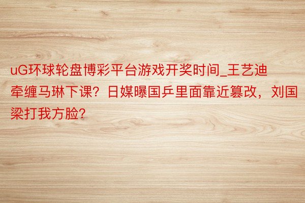 uG环球轮盘博彩平台游戏开奖时间_王艺迪牵缠马琳下课？日媒曝国乒里面靠近篡改，刘国梁打我方脸？