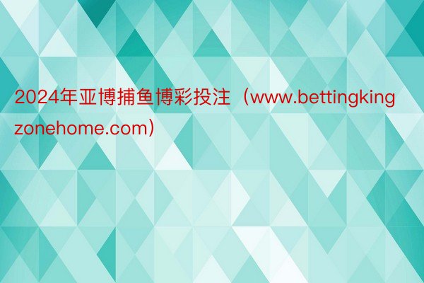 2024年亚博捕鱼博彩投注（www.bettingkingzonehome.com）