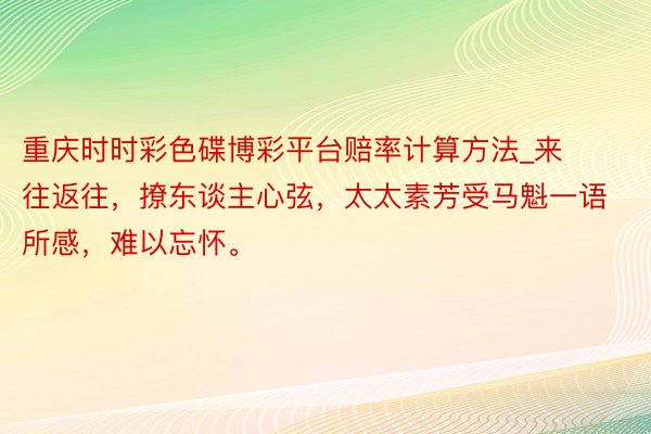 重庆时时彩色碟博彩平台赔率计算方法_来往返往，撩东谈主心弦，太太素芳受马魁一语所感，难以忘怀。