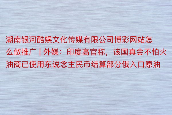 湖南银河酷娱文化传媒有限公司博彩网站怎么做推广 | 外媒：印度高官称，该国真金不怕火油商已使用东说念主民币结算部分俄入口原油