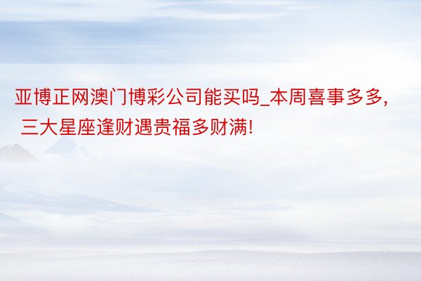 亚博正网澳门博彩公司能买吗_本周喜事多多, 三大星座逢财遇贵福多财满!