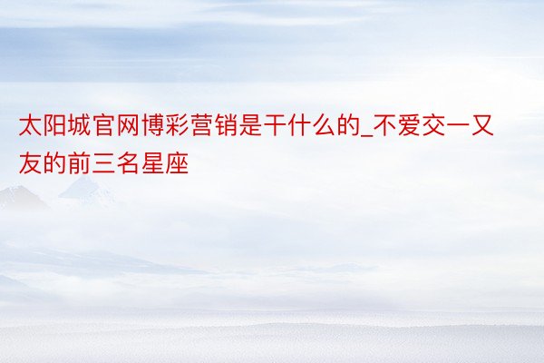 太阳城官网博彩营销是干什么的_不爱交一又友的前三名星座