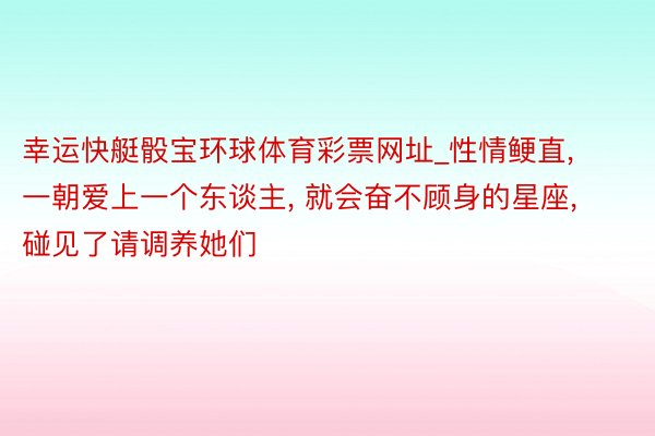 幸运快艇骰宝环球体育彩票网址_性情鲠直, 一朝爱上一个东谈主, 就会奋不顾身的星座, 碰见了请调养她们