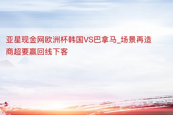 亚星现金网欧洲杯韩国VS巴拿马_场景再造 商超要赢回线下客