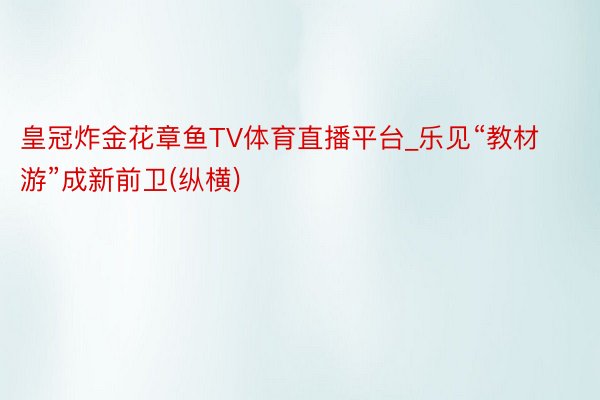 皇冠炸金花章鱼TV体育直播平台_乐见“教材游”成新前卫(纵横)