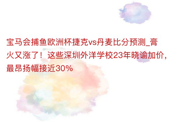 宝马会捕鱼欧洲杯捷克vs丹麦比分预测_膏火又涨了！这些深圳外洋学校23年晓谕加价，最昂扬幅接近30%