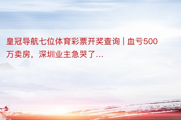 皇冠导航七位体育彩票开奖查询 | 血亏500万卖房，深圳业主急哭了…