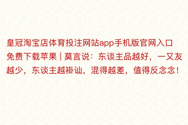 皇冠淘宝店体育投注网站app手机版官网入口免费下载苹果 | 莫言说：东谈主品越好，一又友越少，东谈主越褂讪，混得越差，值得反念念！