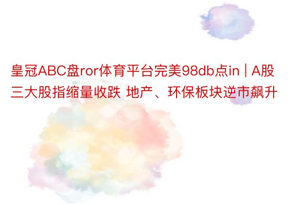 皇冠ABC盘ror体育平台完美98db点in | A股三大股指缩量收跌 地产、环保板块逆市飙升