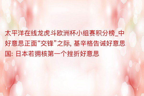 太平洋在线龙虎斗欧洲杯小组赛积分榜_中好意思正面“交锋”之际, 基辛格告诫好意思国: 日本若拥核第一个挫折好意思