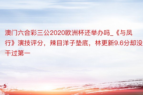 澳门六合彩三公2020欧洲杯还举办吗_《与凤行》演技评分，辣目洋子垫底，林更新9.6分却没干过第一