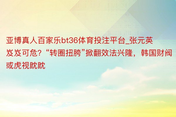 亚博真人百家乐bt36体育投注平台_张元英岌岌可危？“转圈扭胯”掀翻效法兴隆，韩国财阀或虎视眈眈