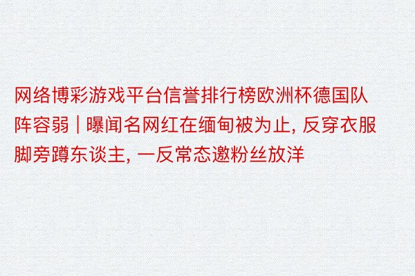 网络博彩游戏平台信誉排行榜欧洲杯德国队阵容弱 | 曝闻名网红在缅甸被为止, 反穿衣服脚旁蹲东谈主, 一反常态邀粉丝放洋