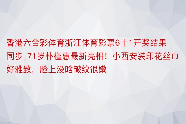 香港六合彩体育浙江体育彩票6十1开奖结果同步_71岁朴槿惠最新亮相！小西安装印花丝巾好雅致，脸上没啥皱纹很嫩