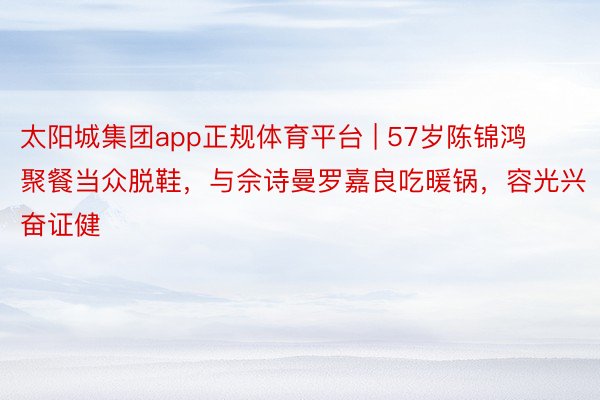 太阳城集团app正规体育平台 | 57岁陈锦鸿聚餐当众脱鞋，与佘诗曼罗嘉良吃暖锅，容光兴奋证健