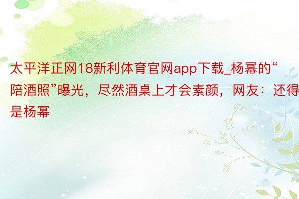 太平洋正网18新利体育官网app下载_杨幂的“陪酒照”曝光，尽然酒桌上才会素颜，网友：还得是杨幂