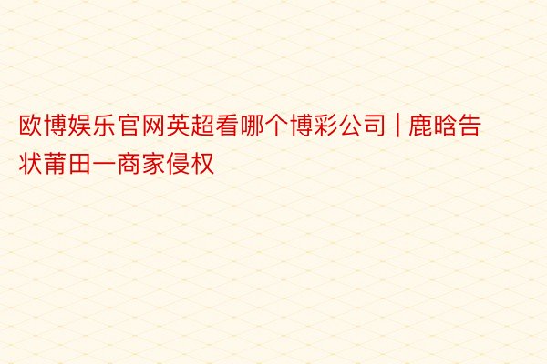 欧博娱乐官网英超看哪个博彩公司 | 鹿晗告状莆田一商家侵权