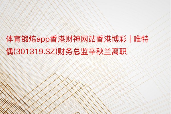 体育锻炼app香港财神网站香港博彩 | 唯特偶(301319.SZ)财务总监辛秋兰离职