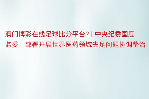 澳门博彩在线足球比分平台? | 中央纪委国度监委：部署开展世界医药领域失足问题协调整治