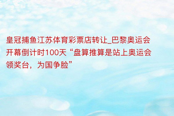 皇冠捕鱼江苏体育彩票店转让_巴黎奥运会开幕倒计时100天 “盘算推算是站上奥运会领奖台，为国争脸”