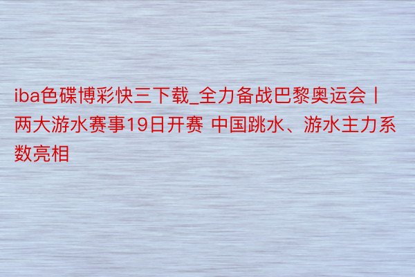 iba色碟博彩快三下载_全力备战巴黎奥运会丨两大游水赛事19日开赛 中国跳水、游水主力系数亮相