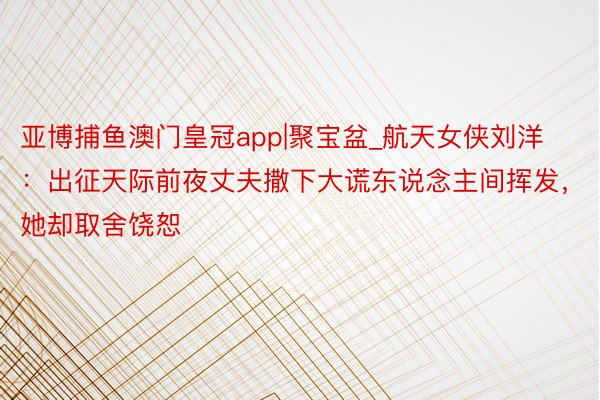 亚博捕鱼澳门皇冠app|聚宝盆_航天女侠刘洋：出征天际前夜丈夫撒下大谎东说念主间挥发，她却取舍饶恕