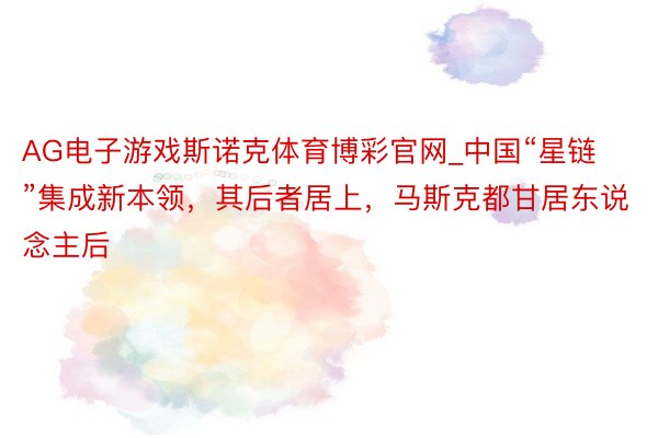 AG电子游戏斯诺克体育博彩官网_中国“星链”集成新本领，其后者居上，马斯克都甘居东说念主后