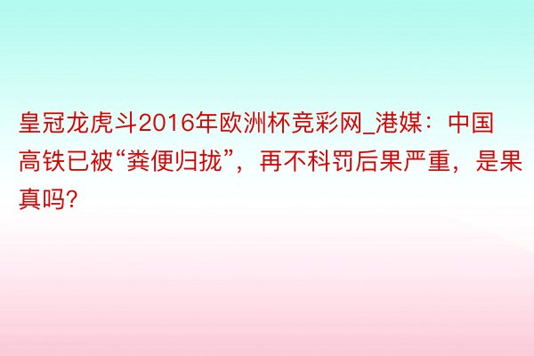 皇冠龙虎斗2016年欧洲杯竞彩网_港媒：中国高铁已被“粪便归拢”，再不科罚后果严重，是果真吗？