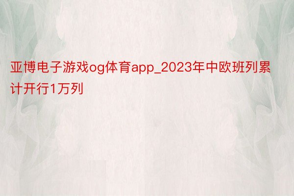 亚博电子游戏og体育app_2023年中欧班列累计开行1万列