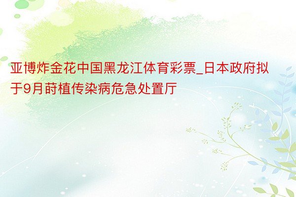 亚博炸金花中国黑龙江体育彩票_日本政府拟于9月莳植传染病危急处置厅