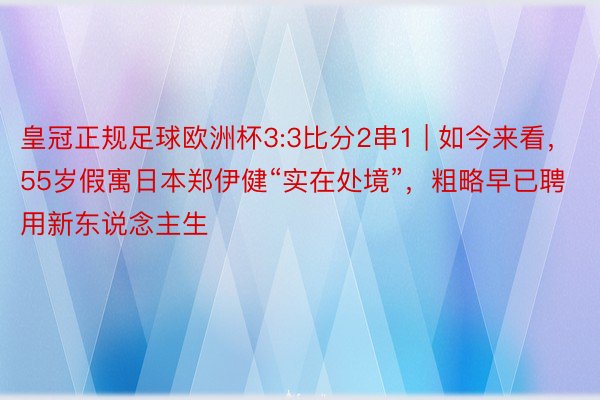 皇冠正规足球欧洲杯3:3比分2串1 | 如今来看，55岁假寓日本郑伊健“实在处境”，粗略早已聘用新东说念主生