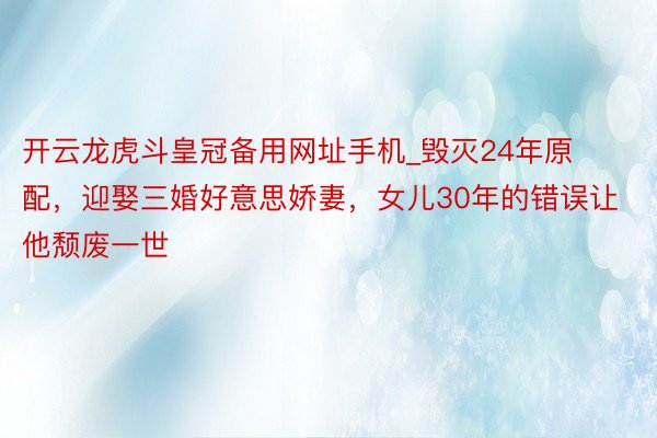 开云龙虎斗皇冠备用网址手机_毁灭24年原配，迎娶三婚好意思娇妻，女儿30年的错误让他颓废一世