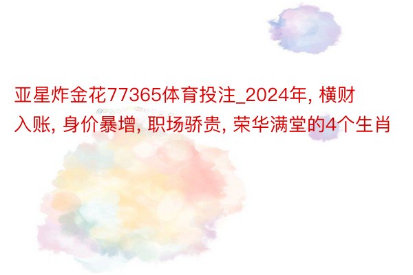 亚星炸金花77365体育投注_2024年, 横财入账, 身价暴增, 职场骄贵, 荣华满堂的4个生肖