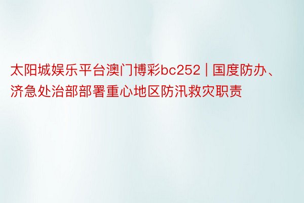 太阳城娱乐平台澳门博彩bc252 | 国度防办、济急处治部部署重心地区防汛救灾职责