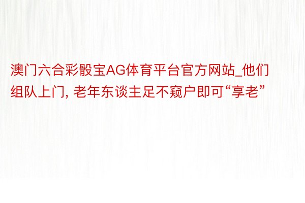 澳门六合彩骰宝AG体育平台官方网站_他们组队上门, 老年东谈主足不窥户即可“享老”