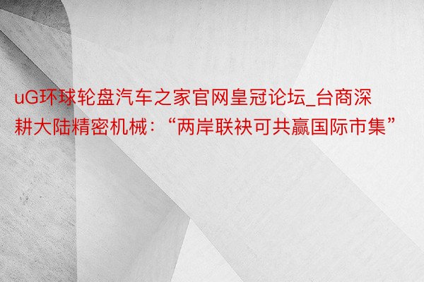 uG环球轮盘汽车之家官网皇冠论坛_台商深耕大陆精密机械：“两岸联袂可共赢国际市集”