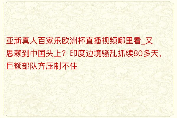 亚新真人百家乐欧洲杯直播视频哪里看_又思赖到中国头上？印度边境骚乱抓续80多天，巨额部队齐压制不住