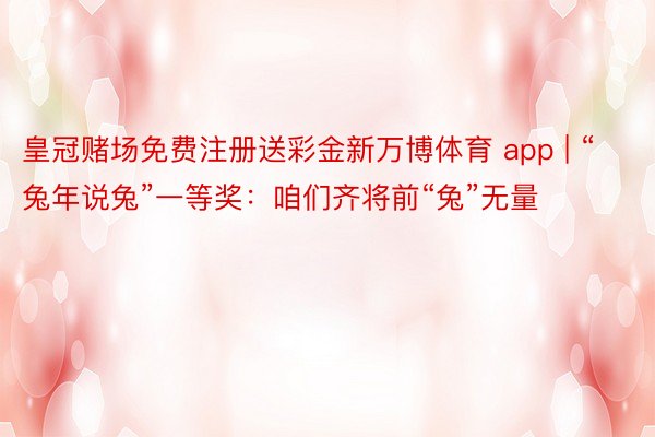 皇冠赌场免费注册送彩金新万博体育 app | “兔年说兔”一等奖：咱们齐将前“兔”无量