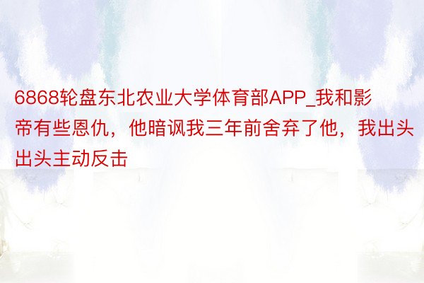 6868轮盘东北农业大学体育部APP_我和影帝有些恩仇，他暗讽我三年前舍弃了他，我出头出头主动反击