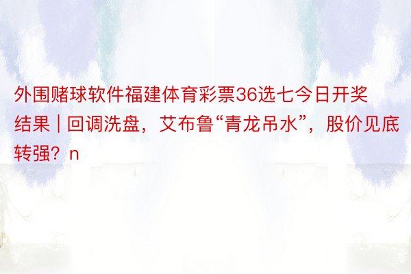 外围赌球软件福建体育彩票36选七今日开奖结果 | 回调洗盘，艾布鲁“青龙吊水”，股价见底转强？n