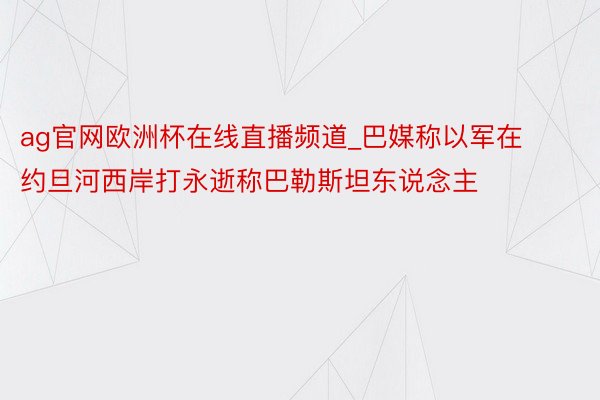 ag官网欧洲杯在线直播频道_巴媒称以军在约旦河西岸打永逝称巴勒斯坦东说念主