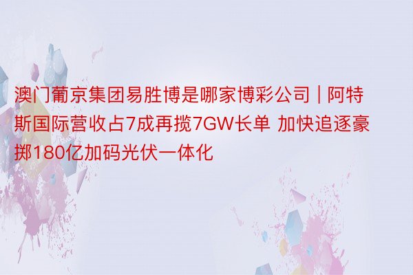 澳门葡京集团易胜博是哪家博彩公司 | 阿特斯国际营收占7成再揽7GW长单 加快追逐豪掷180亿加码光伏一体化