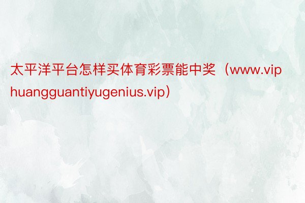 太平洋平台怎样买体育彩票能中奖（www.viphuangguantiyugenius.vip）