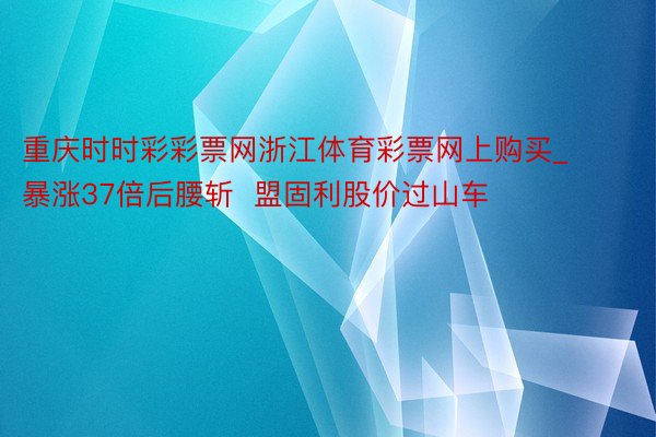 重庆时时彩彩票网浙江体育彩票网上购买_暴涨37倍后腰斩  盟固利股价过山车