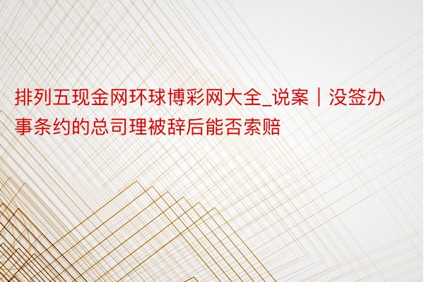 排列五现金网环球博彩网大全_说案｜没签办事条约的总司理被辞后能否索赔