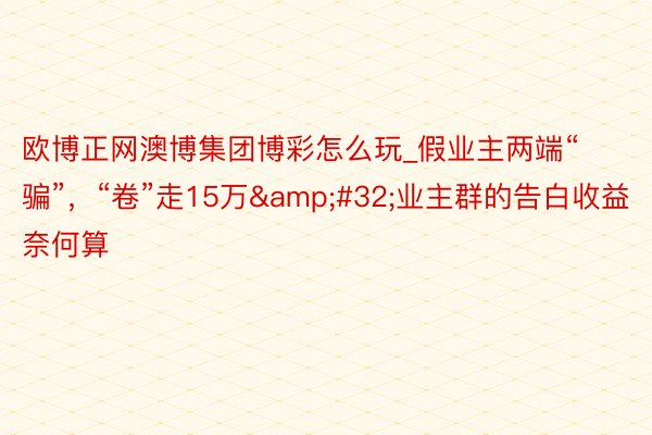 欧博正网澳博集团博彩怎么玩_假业主两端“骗”，“卷”走15万&#32;业主群的告白收益奈何算