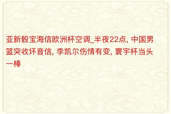 亚新骰宝海信欧洲杯空调_半夜22点, 中国男篮突收坏音信, 李凯尔伤情有变, 寰宇杯当头一棒