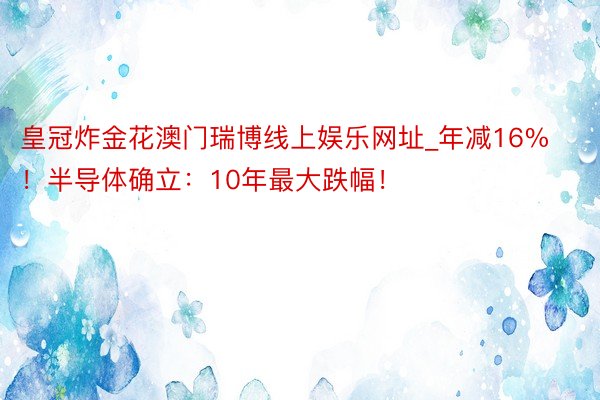 皇冠炸金花澳门瑞博线上娱乐网址_年减16%！半导体确立：10年最大跌幅！