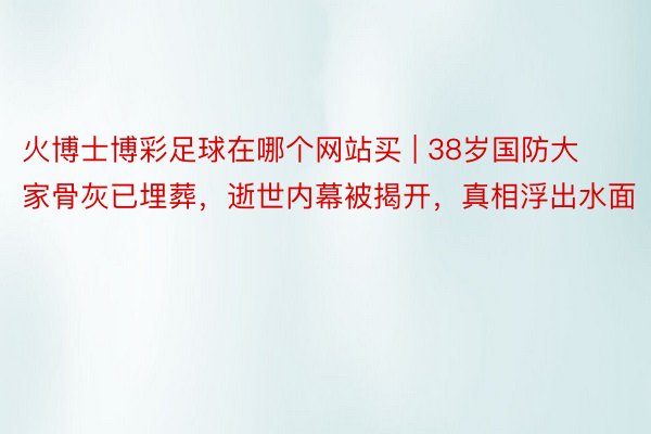 火博士博彩足球在哪个网站买 | 38岁国防大家骨灰已埋葬，逝世内幕被揭开，真相浮出水面