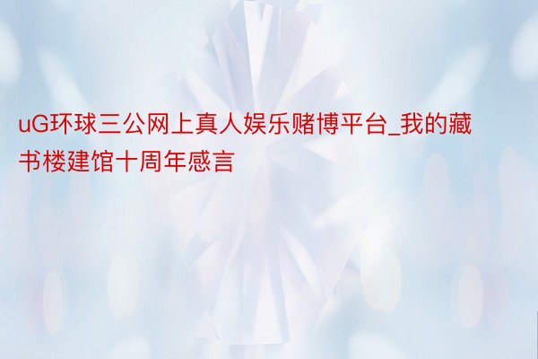 uG环球三公网上真人娱乐赌博平台_我的藏书楼建馆十周年感言